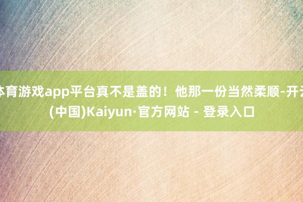 体育游戏app平台真不是盖的！他那一份当然柔顺-开云(中国)Kaiyun·官方网站 - 登录入口