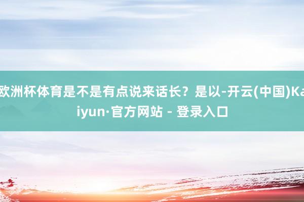 欧洲杯体育是不是有点说来话长？是以-开云(中国)Kaiyun·官方网站 - 登录入口