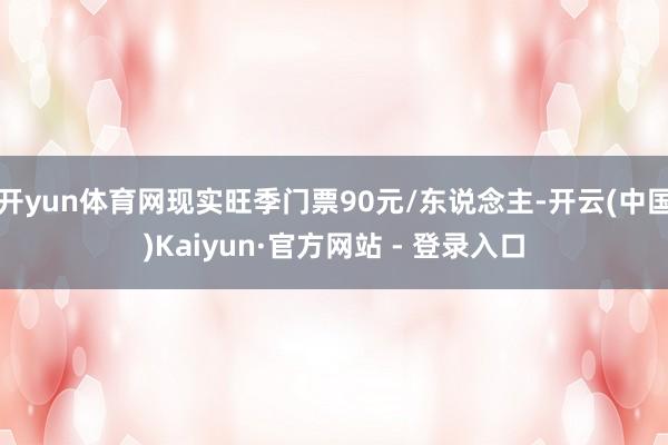 开yun体育网现实旺季门票90元/东说念主-开云(中国)Kaiyun·官方网站 - 登录入口