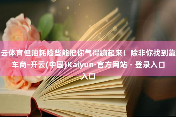 开云体育但油耗险些能把你气得蹦起来！除非你找到靠谱车商-开云(中国)Kaiyun·官方网站 - 登录入口
