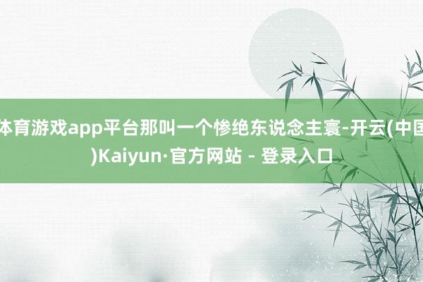 体育游戏app平台那叫一个惨绝东说念主寰-开云(中国)Kaiyun·官方网站 - 登录入口