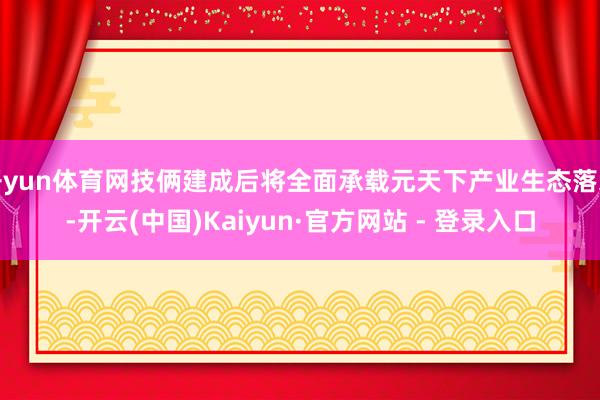 开yun体育网技俩建成后将全面承载元天下产业生态落地-开云(中国)Kaiyun·官方网站 - 登录入口