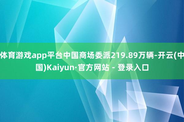 体育游戏app平台中国商场委派219.89万辆-开云(中国)Kaiyun·官方网站 - 登录入口