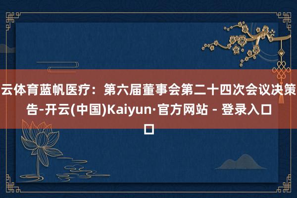 开云体育蓝帆医疗：第六届董事会第二十四次会议决策公告-开云(中国)Kaiyun·官方网站 - 登录入口