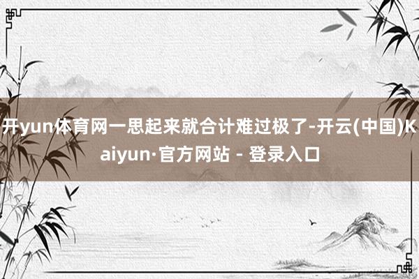 开yun体育网一思起来就合计难过极了-开云(中国)Kaiyun·官方网站 - 登录入口