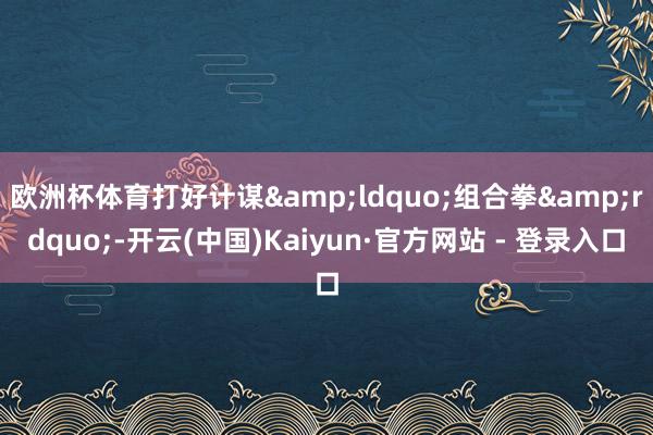 欧洲杯体育打好计谋&ldquo;组合拳&rdquo;-开云(中国)Kaiyun·官方网站 - 登录入口