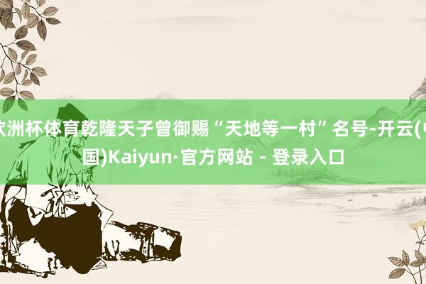 欧洲杯体育乾隆天子曾御赐“天地等一村”名号-开云(中国)Kaiyun·官方网站 - 登录入口