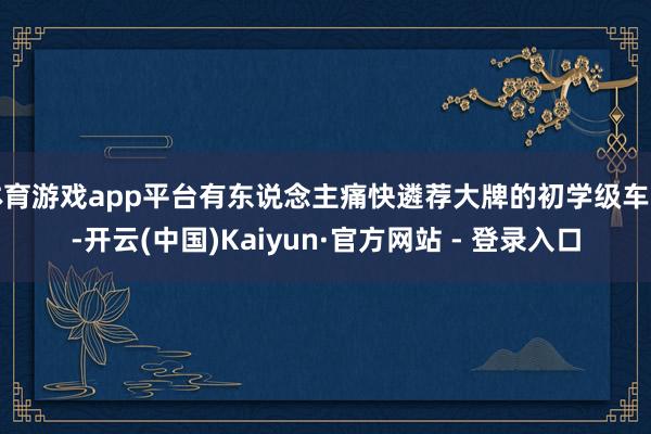 体育游戏app平台有东说念主痛快遴荐大牌的初学级车型-开云(中国)Kaiyun·官方网站 - 登录入口