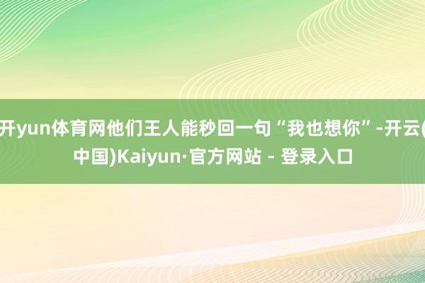 开yun体育网他们王人能秒回一句“我也想你”-开云(中国)Kaiyun·官方网站 - 登录入口