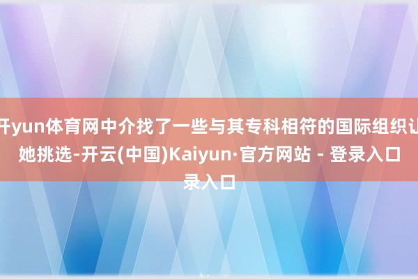 开yun体育网中介找了一些与其专科相符的国际组织让她挑选-开云(中国)Kaiyun·官方网站 - 登录入口