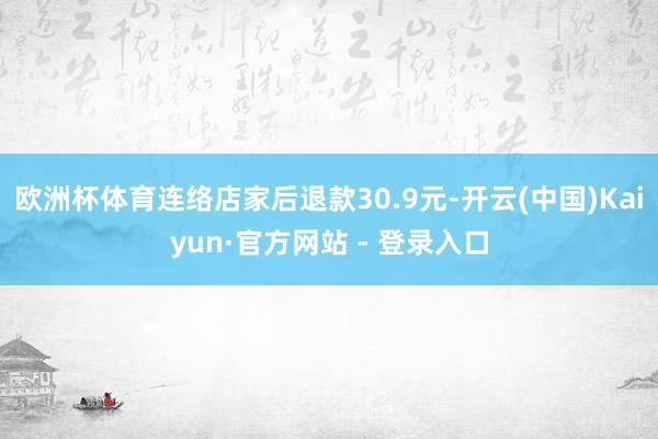 欧洲杯体育连络店家后退款30.9元-开云(中国)Kaiyun·官方网站 - 登录入口