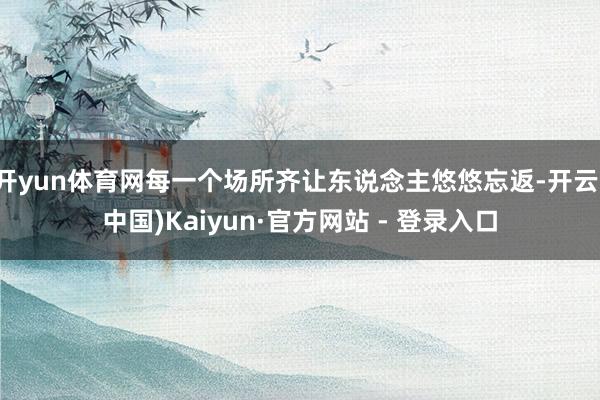 开yun体育网每一个场所齐让东说念主悠悠忘返-开云(中国)Kaiyun·官方网站 - 登录入口
