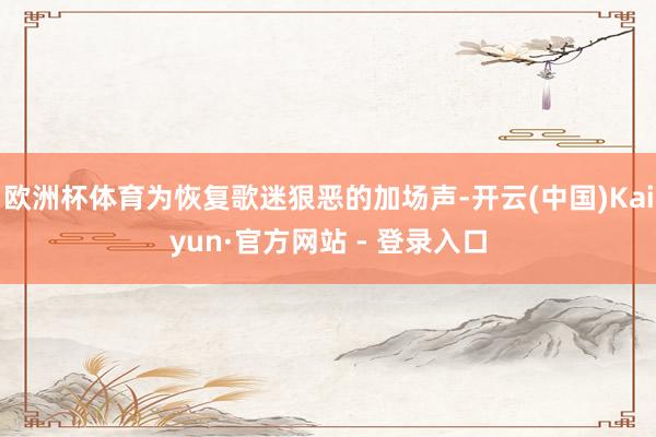 欧洲杯体育为恢复歌迷狠恶的加场声-开云(中国)Kaiyun·官方网站 - 登录入口