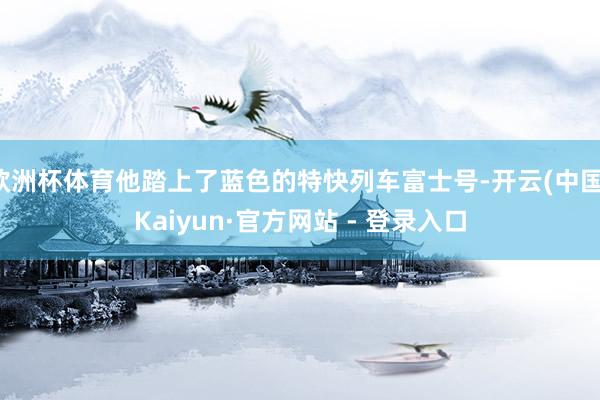 欧洲杯体育他踏上了蓝色的特快列车富士号-开云(中国)Kaiyun·官方网站 - 登录入口