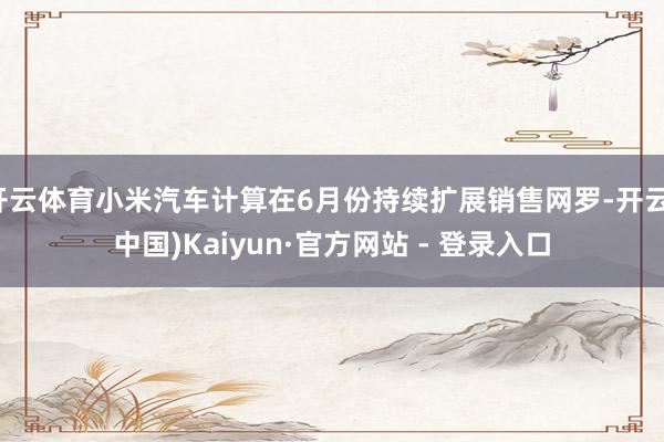 开云体育小米汽车计算在6月份持续扩展销售网罗-开云(中国)Kaiyun·官方网站 - 登录入口