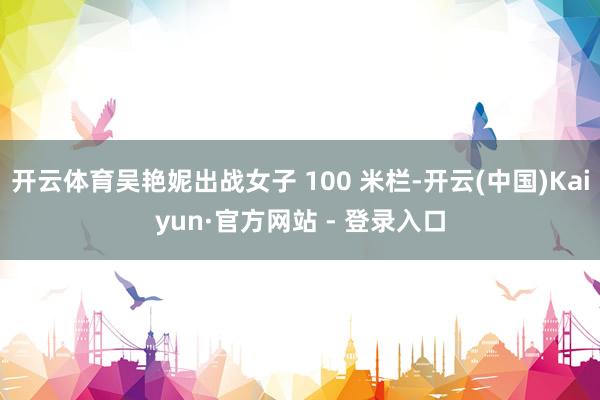 开云体育吴艳妮出战女子 100 米栏-开云(中国)Kaiyun·官方网站 - 登录入口