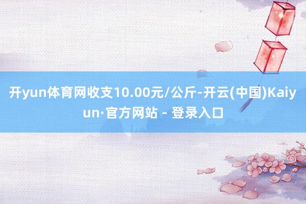 开yun体育网收支10.00元/公斤-开云(中国)Kaiyun·官方网站 - 登录入口