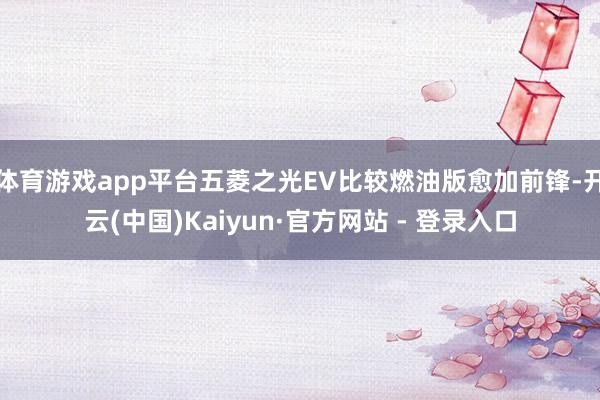 体育游戏app平台五菱之光EV比较燃油版愈加前锋-开云(中国)Kaiyun·官方网站 - 登录入口