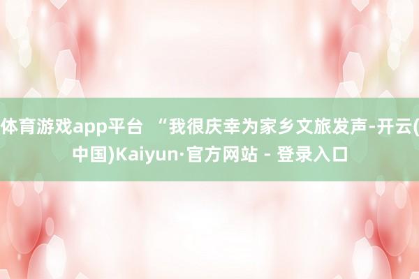 体育游戏app平台  “我很庆幸为家乡文旅发声-开云(中国)Kaiyun·官方网站 - 登录入口