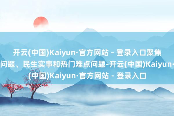 开云(中国)Kaiyun·官方网站 - 登录入口聚焦改革发展认知的要津问题、民生实事和热门难点问题-开云(中国)Kaiyun·官方网站 - 登录入口