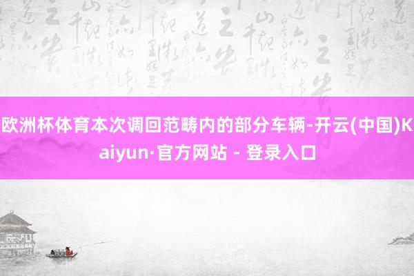 欧洲杯体育 本次调回范畴内的部分车辆-开云(中国)Kaiyun·官方网站 - 登录入口