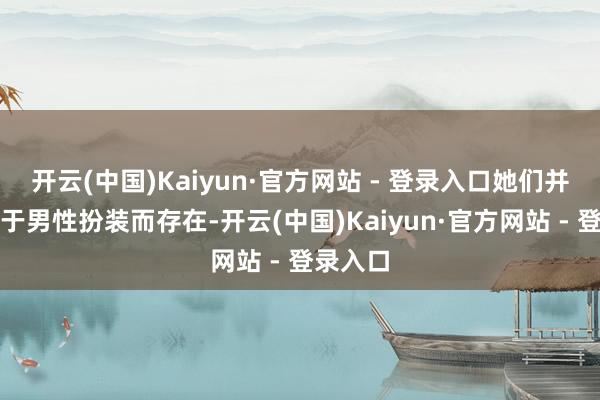 开云(中国)Kaiyun·官方网站 - 登录入口她们并非依附于男性扮装而存在-开云(中国)Kaiyun·官方网站 - 登录入口