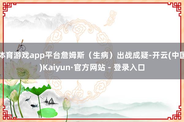 体育游戏app平台詹姆斯（生病）出战成疑-开云(中国)Kaiyun·官方网站 - 登录入口