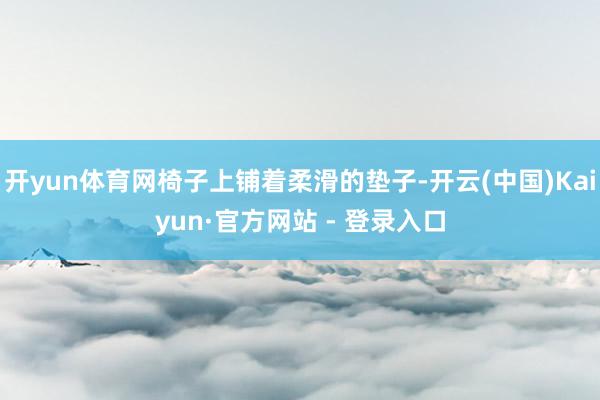 开yun体育网椅子上铺着柔滑的垫子-开云(中国)Kaiyun·官方网站 - 登录入口