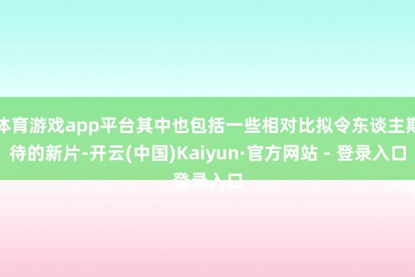 体育游戏app平台其中也包括一些相对比拟令东谈主期待的新片-开云(中国)Kaiyun·官方网站 - 登录入口