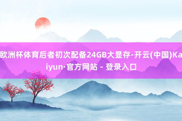 欧洲杯体育后者初次配备24GB大显存-开云(中国)Kaiyun·官方网站 - 登录入口