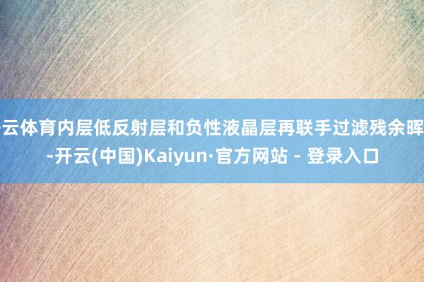 开云体育内层低反射层和负性液晶层再联手过滤残余晖辉-开云(中国)Kaiyun·官方网站 - 登录入口