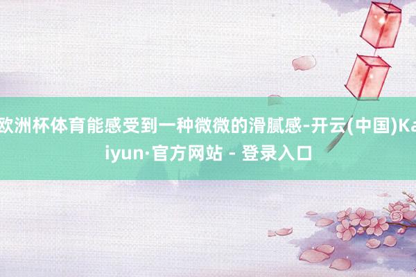 欧洲杯体育能感受到一种微微的滑腻感-开云(中国)Kaiyun·官方网站 - 登录入口