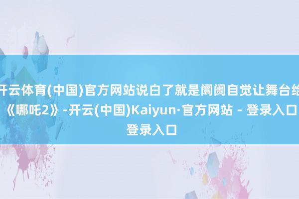 开云体育(中国)官方网站说白了就是阛阓自觉让舞台给《哪吒2》-开云(中国)Kaiyun·官方网站 - 登录入口