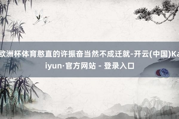 欧洲杯体育憨直的许振奋当然不成迁就-开云(中国)Kaiyun·官方网站 - 登录入口