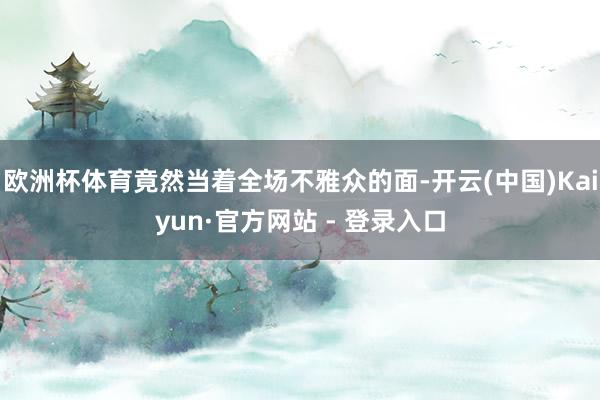 欧洲杯体育竟然当着全场不雅众的面-开云(中国)Kaiyun·官方网站 - 登录入口
