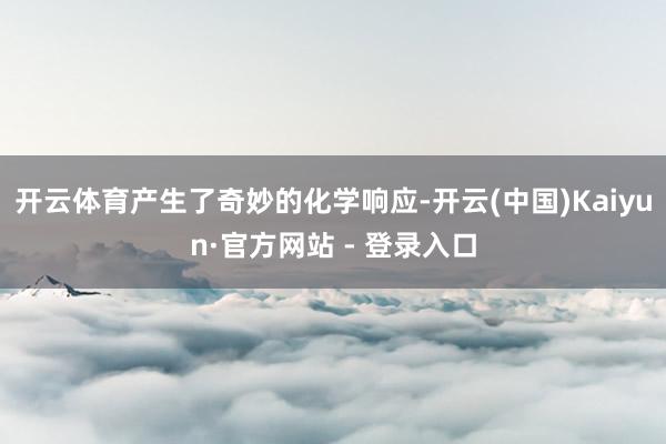 开云体育产生了奇妙的化学响应-开云(中国)Kaiyun·官方网站 - 登录入口