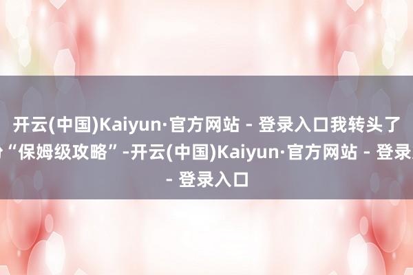 开云(中国)Kaiyun·官方网站 - 登录入口我转头了这份“保姆级攻略”-开云(中国)Kaiyun·官方网站 - 登录入口