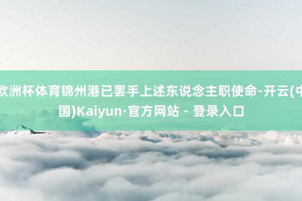 欧洲杯体育锦州港已罢手上述东说念主职使命-开云(中国)Kaiyun·官方网站 - 登录入口