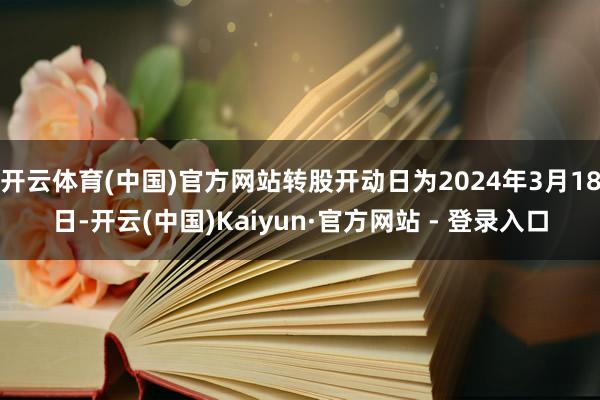 开云体育(中国)官方网站转股开动日为2024年3月18日-开云(中国)Kaiyun·官方网站 - 登录入口