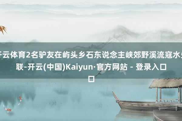 开云体育2名驴友在屿头乡石东说念主峡郊野溪流寇水失联-开云(中国)Kaiyun·官方网站 - 登录入口