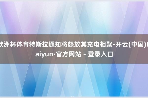 欧洲杯体育特斯拉通知将怒放其充电相聚-开云(中国)Kaiyun·官方网站 - 登录入口