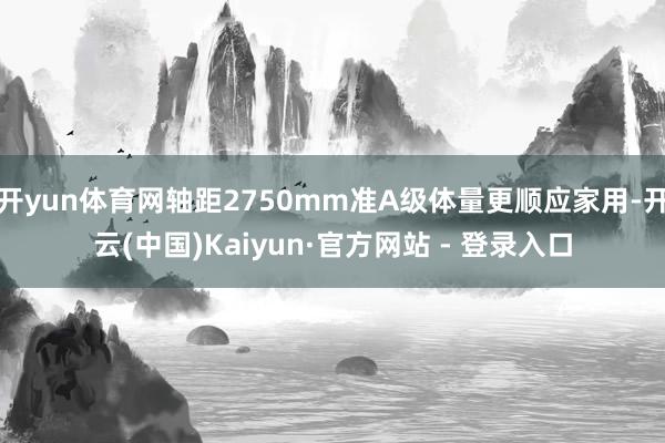 开yun体育网轴距2750mm准A级体量更顺应家用-开云(中国)Kaiyun·官方网站 - 登录入口