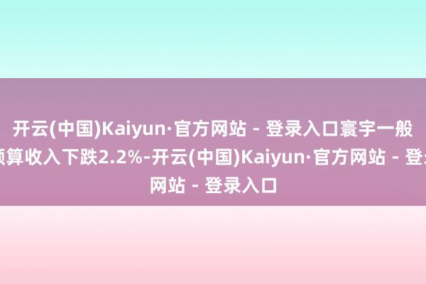 开云(中国)Kaiyun·官方网站 - 登录入口寰宇一般寰球预算收入下跌2.2%-开云(中国)Kaiyun·官方网站 - 登录入口