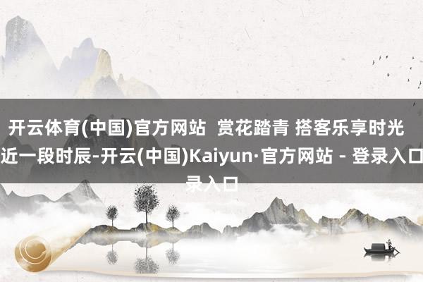 开云体育(中国)官方网站  赏花踏青 搭客乐享时光  近一段时辰-开云(中国)Kaiyun·官方网站 - 登录入口