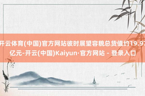 开云体育(中国)官方网站彼时展望容貌总货值约19.97亿元-开云(中国)Kaiyun·官方网站 - 登录入口