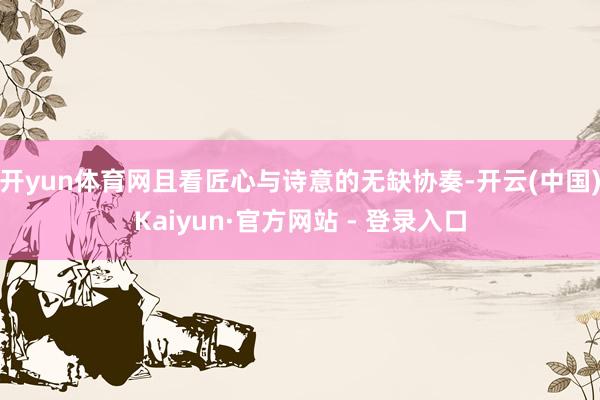 开yun体育网且看匠心与诗意的无缺协奏-开云(中国)Kaiyun·官方网站 - 登录入口