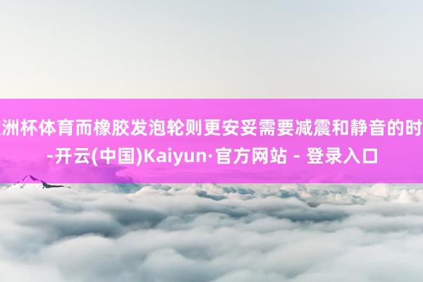 欧洲杯体育而橡胶发泡轮则更安妥需要减震和静音的时局-开云(中国)Kaiyun·官方网站 - 登录入口