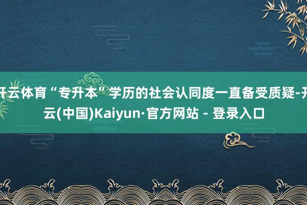 开云体育“专升本”学历的社会认同度一直备受质疑-开云(中国)Kaiyun·官方网站 - 登录入口