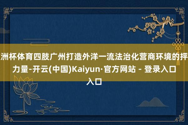 欧洲杯体育四肢广州打造外洋一流法治化营商环境的抨击力量-开云(中国)Kaiyun·官方网站 - 登录入口