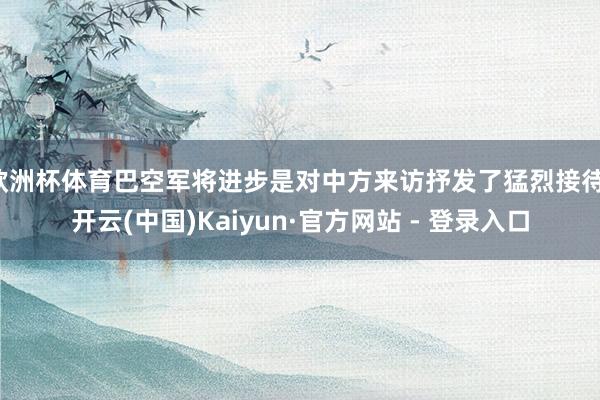 欧洲杯体育巴空军将进步是对中方来访抒发了猛烈接待-开云(中国)Kaiyun·官方网站 - 登录入口